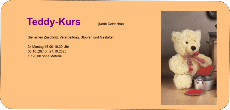 Info zur Kursanmeldung   Teddy-Kurs (Karin Doleschal) Sie lernen Zuschnitt, Verarbeitung, Stopfen und Gestalten.  3x Montag 16.00-19.30 Uhr 06.10.;20.10.; 27.10.2025 € 126,00 ohne Material