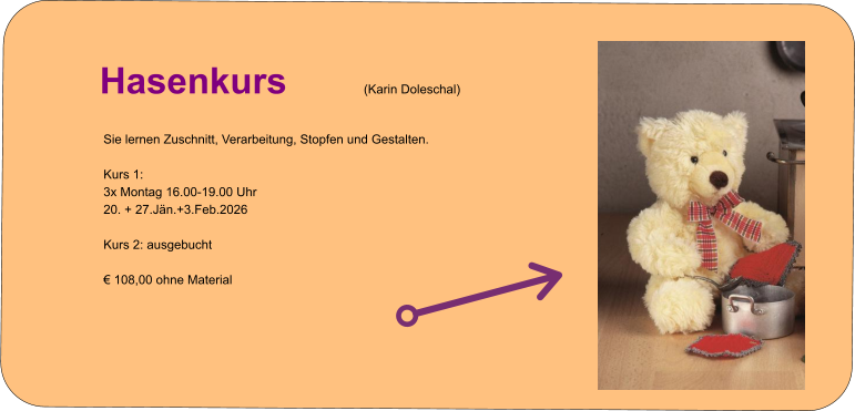 Info zur Kursanmeldung   Hasenkurs (Karin Doleschal) Sie lernen Zuschnitt, Verarbeitung, Stopfen und Gestalten.  Kurs 1: 3x Montag 16.00-19.00 Uhr 20. + 27.Jän.+3.Feb.2026  Kurs 2: ausgebucht  € 108,00 ohne Material