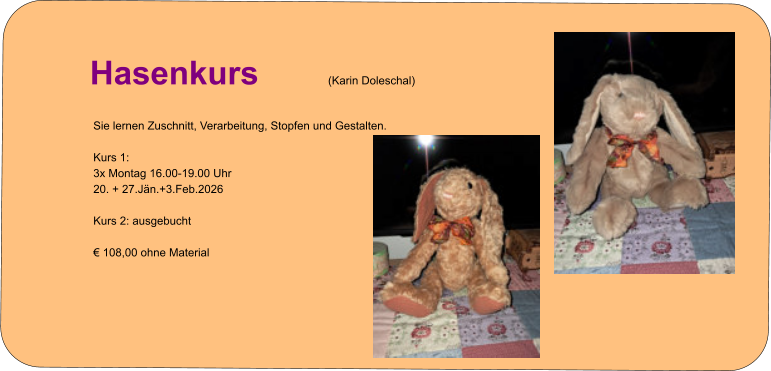 Info zur Kursanmeldung   Hasenkurs (Karin Doleschal) Sie lernen Zuschnitt, Verarbeitung, Stopfen und Gestalten.  Kurs 1: 3x Montag 16.00-19.00 Uhr 20. + 27.Jän.+3.Feb.2026  Kurs 2: ausgebucht  € 108,00 ohne Material